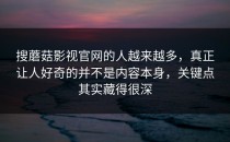 搜蘑菇影视官网的人越来越多，真正让人好奇的并不是内容本身，关键点其实藏得很深