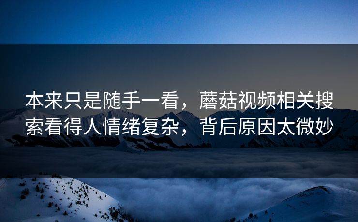 本来只是随手一看，蘑菇视频相关搜索看得人情绪复杂，背后原因太微妙