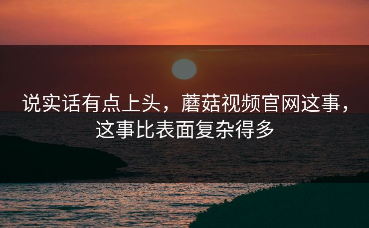 说实话有点上头，蘑菇视频官网这事，这事比表面复杂得多