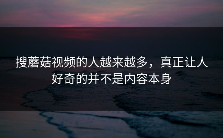 搜蘑菇视频的人越来越多，真正让人好奇的并不是内容本身