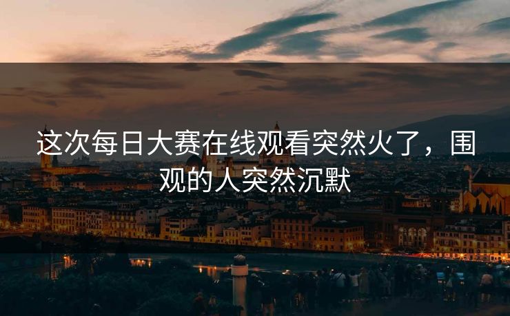 这次每日大赛在线观看突然火了，围观的人突然沉默