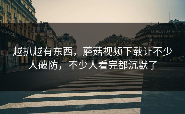 越扒越有东西，蘑菇视频下载让不少人破防，不少人看完都沉默了